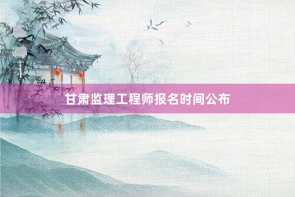 甘肃监理工程师报名时间公布